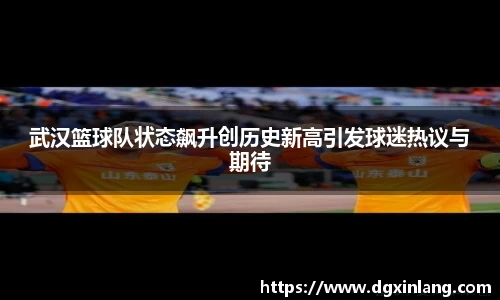 武汉篮球队状态飙升创历史新高引发球迷热议与期待